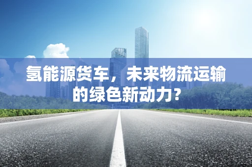 氢能源货车，未来物流运输的绿色新动力？