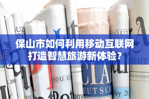 保山市如何利用移动互联网打造智慧旅游新体验？