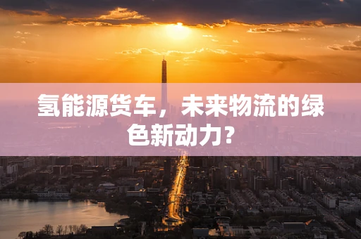 氢能源货车，未来物流的绿色新动力？