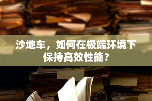 沙地车，如何在极端环境下保持高效性能？