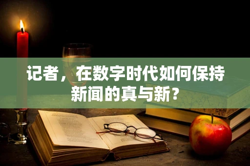 记者，在数字时代如何保持新闻的真与新？
