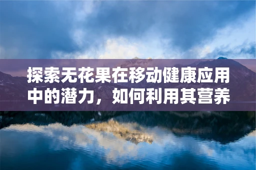 探索无花果在移动健康应用中的潜力，如何利用其营养价值促进用户健康管理？