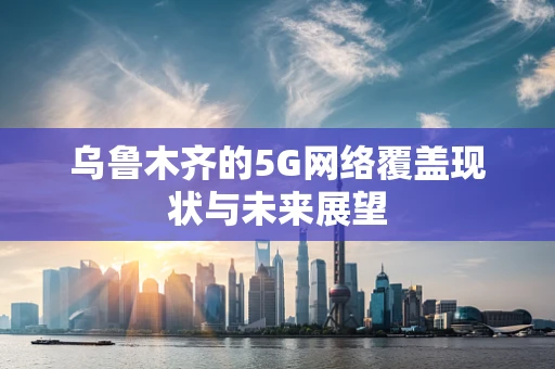 乌鲁木齐的5G网络覆盖现状与未来展望