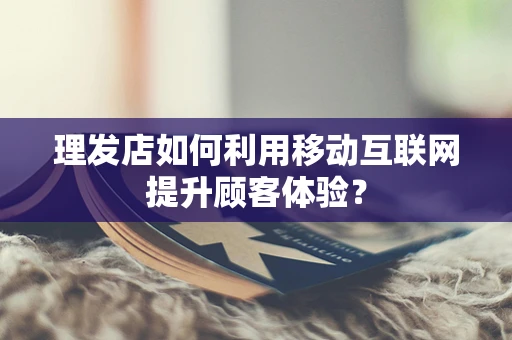 理发店如何利用移动互联网提升顾客体验？