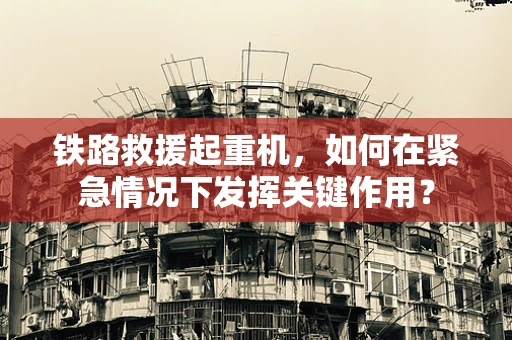 铁路救援起重机，如何在紧急情况下发挥关键作用？