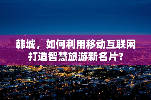 韩城，如何利用移动互联网打造智慧旅游新名片？