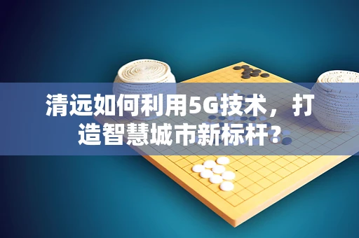 清远如何利用5G技术，打造智慧城市新标杆？