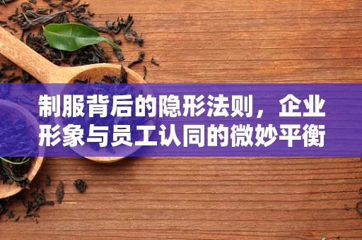 制服背后的隐形法则，企业形象与员工认同的微妙平衡