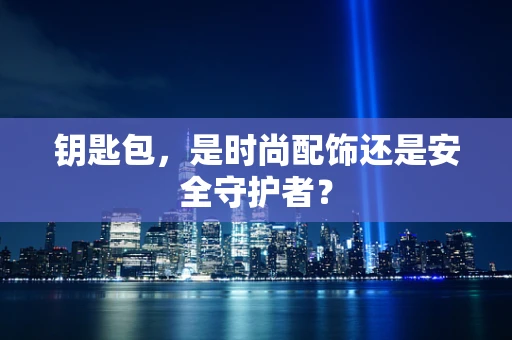 钥匙包，是时尚配饰还是安全守护者？