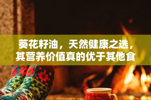 葵花籽油，天然健康之选，其营养价值真的优于其他食用油吗？