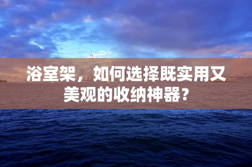 浴室架，如何选择既实用又美观的收纳神器？