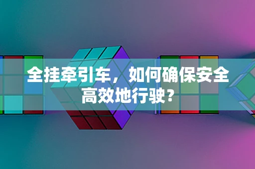 全挂牵引车，如何确保安全高效地行驶？