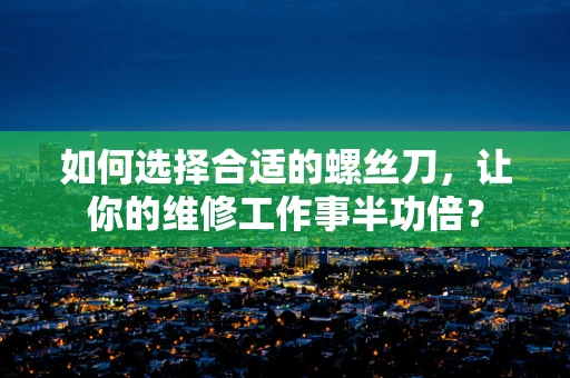 如何选择合适的螺丝刀，让你的维修工作事半功倍？