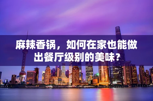 麻辣香锅，如何在家也能做出餐厅级别的美味？
