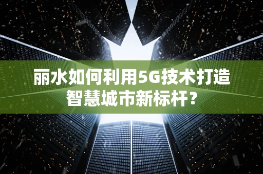 丽水如何利用5G技术打造智慧城市新标杆？