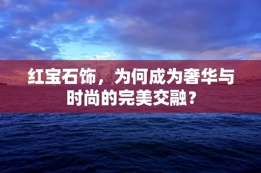 红宝石饰，为何成为奢华与时尚的完美交融？