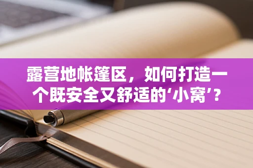 露营地帐篷区，如何打造一个既安全又舒适的‘小窝’？