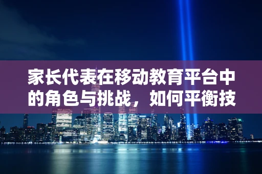 家长代表在移动教育平台中的角色与挑战，如何平衡技术与家庭教育的和谐共生？