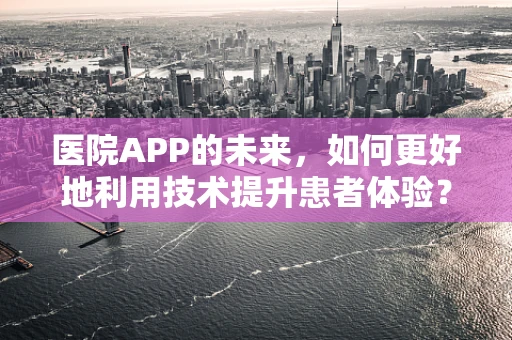 医院APP的未来，如何更好地利用技术提升患者体验？