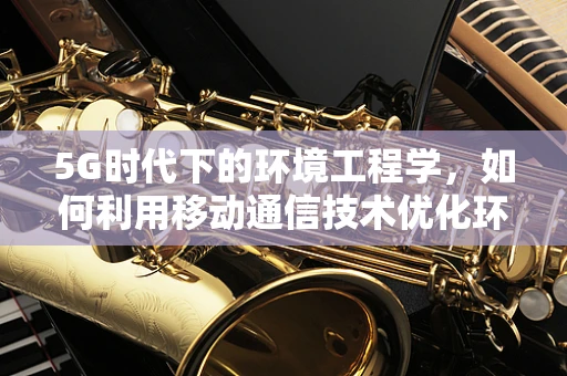 5G时代下的环境工程学，如何利用移动通信技术优化环境监测与治理？