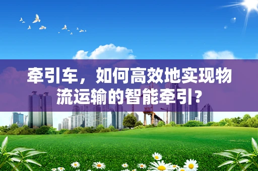 牵引车，如何高效地实现物流运输的智能牵引？