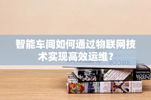 智能车间如何通过物联网技术实现高效运维？