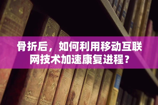 骨折后，如何利用移动互联网技术加速康复进程？
