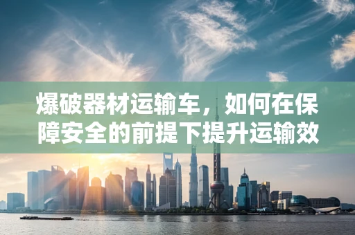 爆破器材运输车，如何在保障安全的前提下提升运输效率？