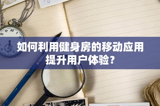 如何利用健身房的移动应用提升用户体验？