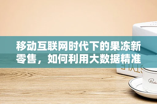 移动互联网时代下的果冻新零售，如何利用大数据精准营销？