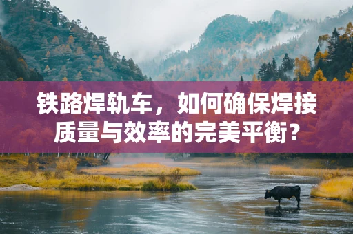 铁路焊轨车，如何确保焊接质量与效率的完美平衡？