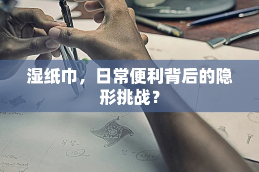湿纸巾，日常便利背后的隐形挑战？