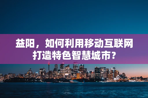 益阳，如何利用移动互联网打造特色智慧城市？