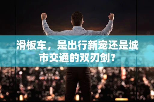 滑板车，是出行新宠还是城市交通的双刃剑？