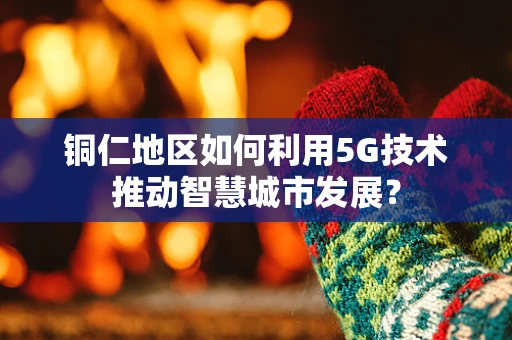 铜仁地区如何利用5G技术推动智慧城市发展？