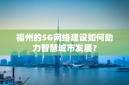 福州的5G网络建设如何助力智慧城市发展？