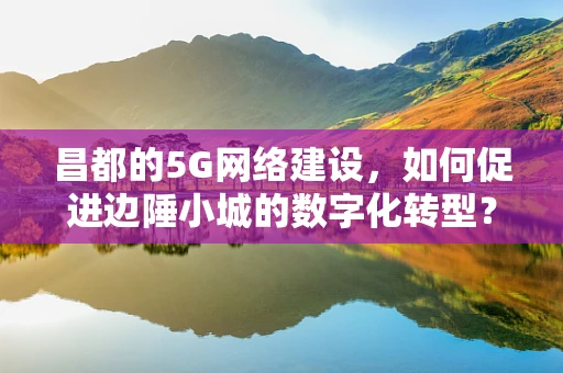 昌都的5G网络建设，如何促进边陲小城的数字化转型？