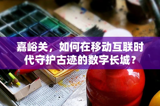 嘉峪关，如何在移动互联时代守护古迹的数字长城？