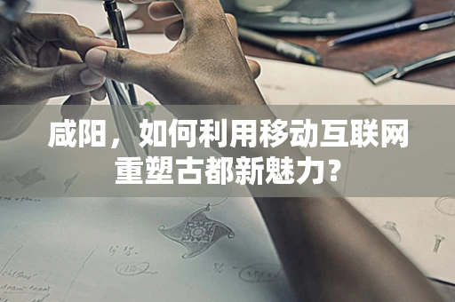 咸阳，如何利用移动互联网重塑古都新魅力？
