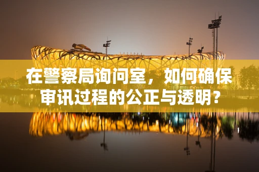 在警察局询问室，如何确保审讯过程的公正与透明？