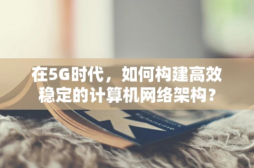 在5G时代，如何构建高效稳定的计算机网络架构？