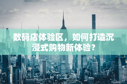 数码店体验区，如何打造沉浸式购物新体验？