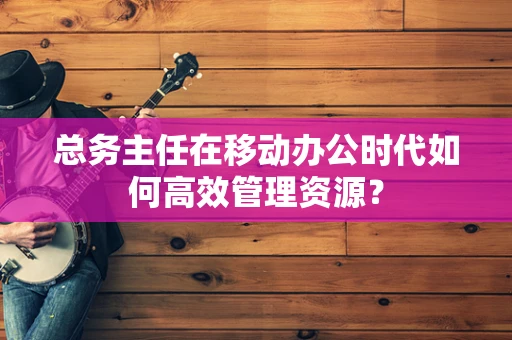 总务主任在移动办公时代如何高效管理资源？