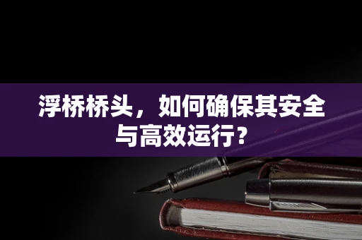 浮桥桥头，如何确保其安全与高效运行？