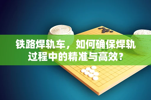 铁路焊轨车，如何确保焊轨过程中的精准与高效？