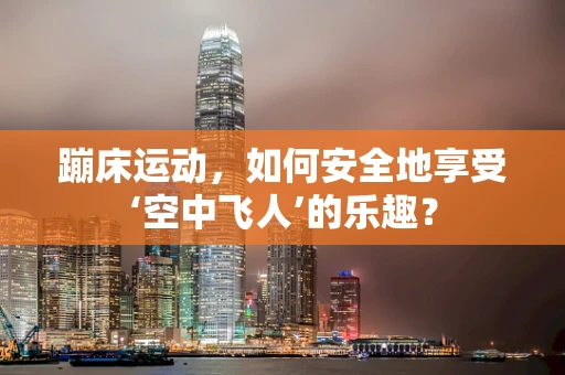 蹦床运动，如何安全地享受‘空中飞人’的乐趣？
