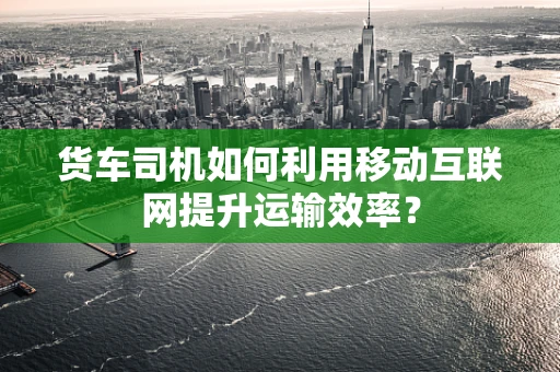 货车司机如何利用移动互联网提升运输效率？