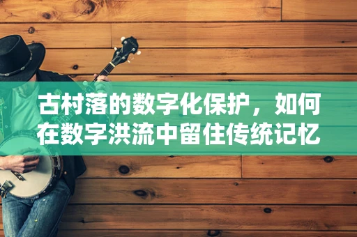 古村落的数字化保护，如何在数字洪流中留住传统记忆？