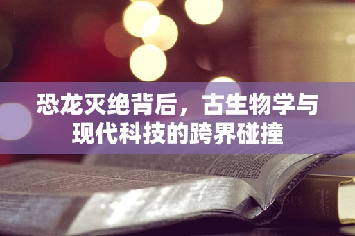 恐龙灭绝背后，古生物学与现代科技的跨界碰撞