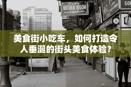 美食街小吃车，如何打造令人垂涎的街头美食体验？
